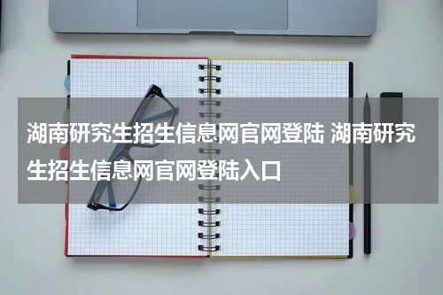 湖南研究生招生信息网官网登陆 湖南研究生招生信息网官网登陆入口