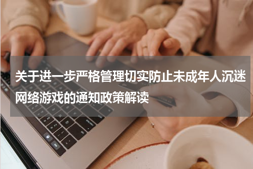 关于进一步严格管理切实防止未成年人沉迷网络游戏的通知政策解读