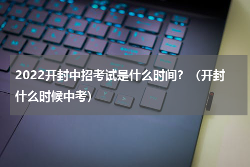 2022开封中招考试是什么时间？（开封什么时候中考）