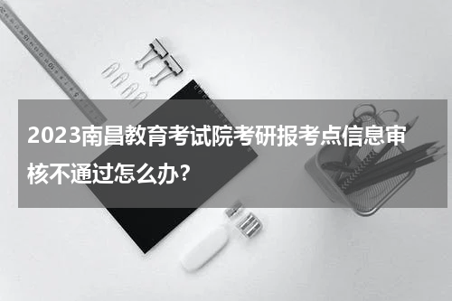 2023南昌教育考试院考研报考点信息审核不通过怎么办？