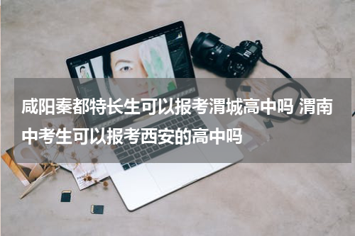 咸阳秦都特长生可以报考渭城高中吗 渭南中考生可以报考西安的高中吗