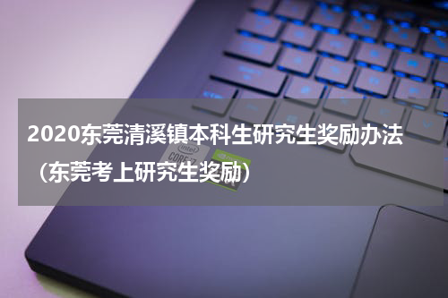 2020东莞清溪镇本科生研究生奖励办法（东莞考上研究生奖励）