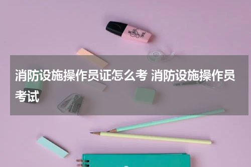 消防设施操作员证怎么考 消防设施操作员考试