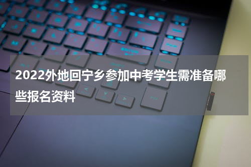 2022外地回宁乡参加中考学生需准备哪些报名资料
