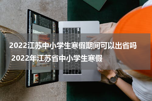 2022江苏中小学生寒假期间可以出省吗 2022年江苏省中小学生寒假