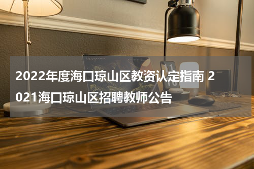 2022年度海口琼山区教资认定指南 2021海口琼山区招聘教师公告