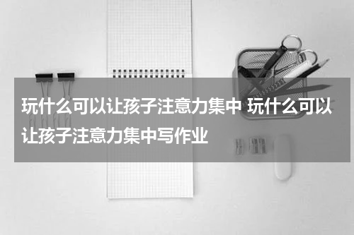 玩什么可以让孩子注意力集中 玩什么可以让孩子注意力集中写作业