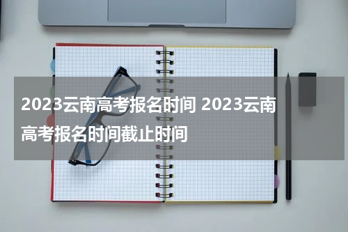 2023云南高考报名时间 2023云南高考报名时间截止时间
