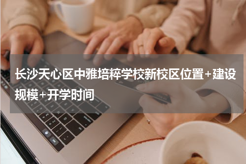 长沙天心区中雅培粹学校新校区位置+建设规模+开学时间
