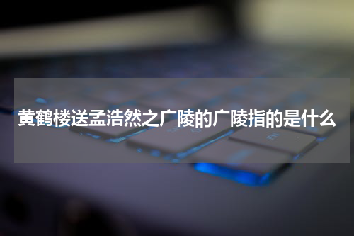 黄鹤楼送孟浩然之广陵的广陵指的是什么