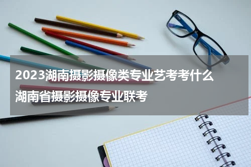 2023湖南摄影摄像类专业艺考考什么 湖南省摄影摄像专业联考