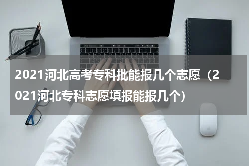 2021河北高考专科批能报几个志愿（2021河北专科志愿填报能报几个）