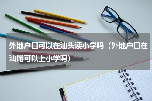 外地户口可以在汕头读小学吗（外地户口在汕尾可以上小学吗）