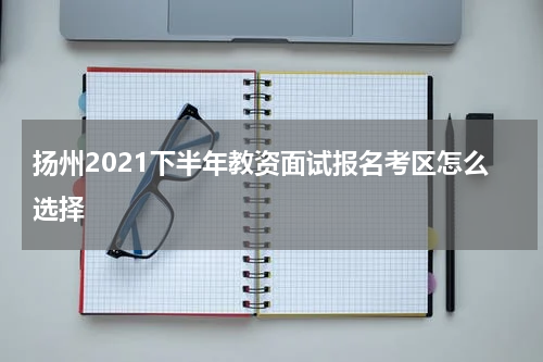 扬州2021下半年教资面试报名考区怎么选择