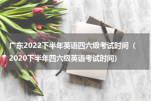 广东2022下半年英语四六级考试时间（2020下半年四六级英语考试时间）