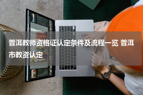 普洱教师资格证认定条件及流程一览 普洱市教资认定
