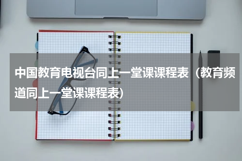 中国教育电视台同上一堂课课程表（教育频道同上一堂课课程表）
