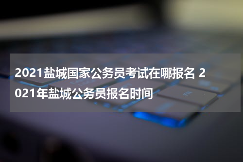 2021盐城国家公务员考试在哪报名 2021年盐城公务员报名时间