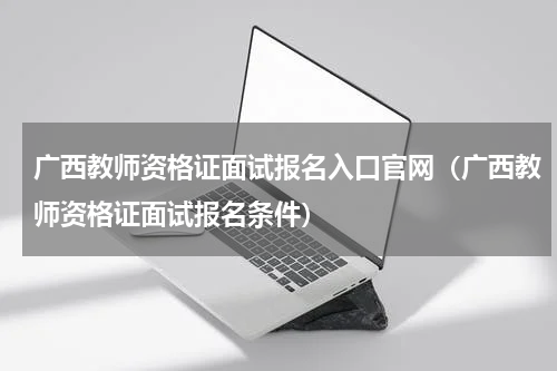 广西教师资格证面试报名入口官网（广西教师资格证面试报名条件）