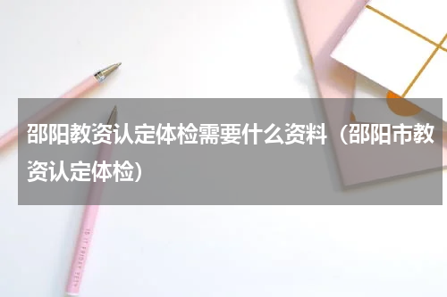 邵阳教资认定体检需要什么资料（邵阳市教资认定体检）