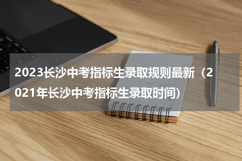 2023长沙中考指标生录取规则最新（2021年长沙中考指标生录取时间）