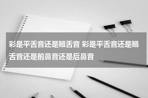 彩是平舌音还是翘舌音 彩是平舌音还是翘舌音还是前鼻音还是后鼻音