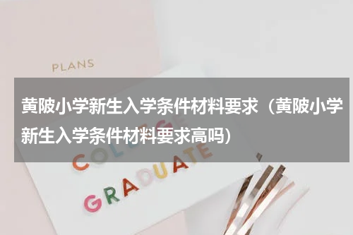 黄陂小学新生入学条件材料要求（黄陂小学新生入学条件材料要求高吗）