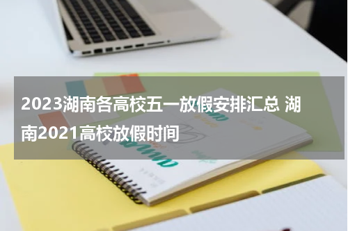 2023湖南各高校五一放假安排汇总 湖南2021高校放假时间