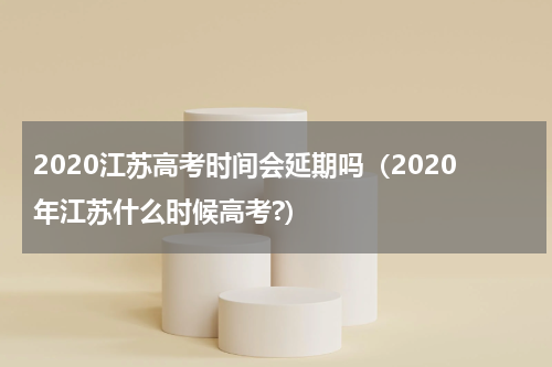 2020江苏高考时间会延期吗（2020年江苏什么时候高考?）