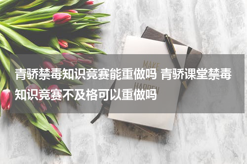 青骄禁毒知识竞赛能重做吗 青骄课堂禁毒知识竞赛不及格可以重做吗