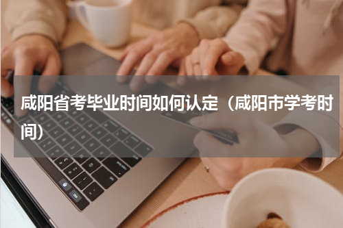 咸阳省考毕业时间如何认定（咸阳市学考时间）
