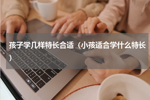 孩子学几样特长合适（小孩适合学什么特长）