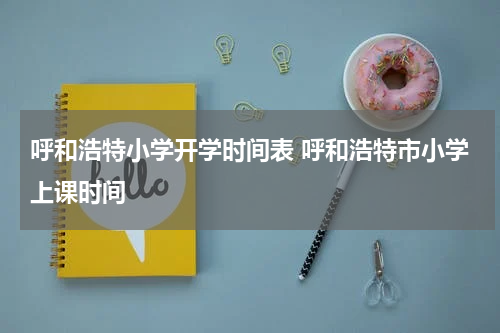 呼和浩特小学开学时间表 呼和浩特市小学上课时间