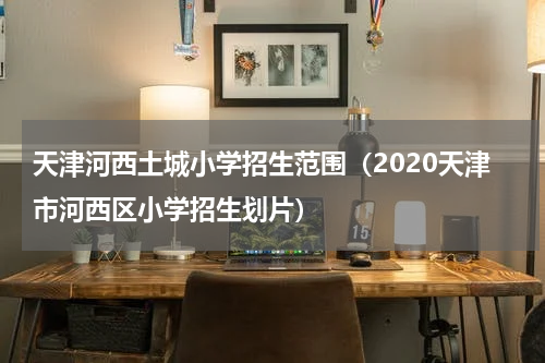 天津河西土城小学招生范围（2020天津市河西区小学招生划片）