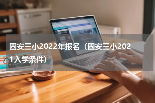 固安三小2022年报名（固安三小2021入学条件）