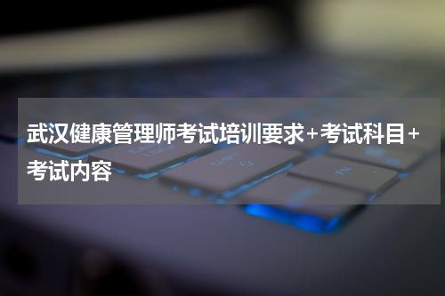 武汉健康管理师考试培训要求+考试科目+考试内容