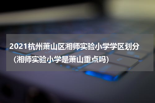 2021杭州萧山区湘师实验小学学区划分（湘师实验小学是萧山重点吗）