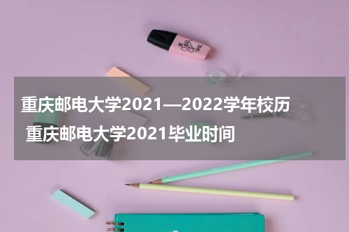 重庆邮电大学2021—2022学年校历 重庆邮电大学2021毕业时间