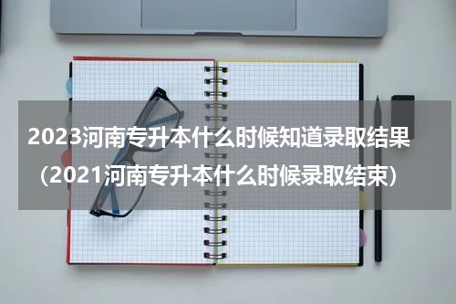 2023河南专升本什么时候知道录取结果（2021河南专升本什么时候录取结束）