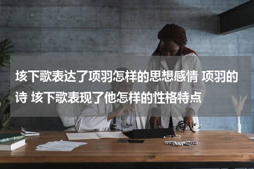 垓下歌表达了项羽怎样的思想感情 项羽的诗 垓下歌表现了他怎样的性格特点