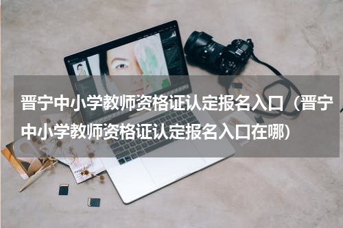 晋宁中小学教师资格证认定报名入口（晋宁中小学教师资格证认定报名入口在哪）