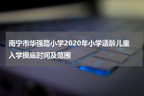 南宁市华强路小学2020年小学适龄儿童入学摸底时间及范围