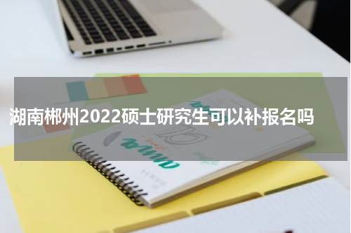 湖南郴州2022硕士研究生可以补报名吗