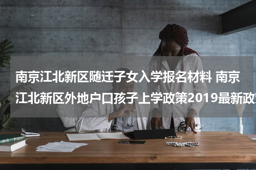 南京江北新区随迁子女入学报名材料 南京江北新区外地户口孩子上学政策2019最新政策