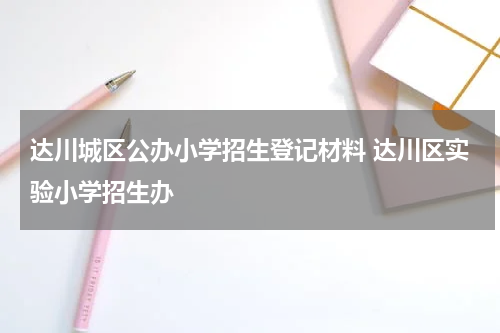 达川城区公办小学招生登记材料 达川区实验小学招生办