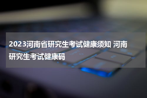 2023河南省研究生考试健康须知 河南研究生考试健康码