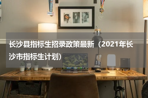 长沙县指标生招录政策最新（2021年长沙市指标生计划）