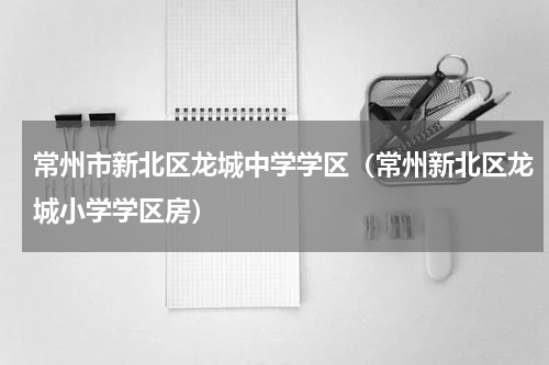 常州市新北区龙城中学学区（常州新北区龙城小学学区房）
