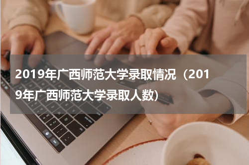 2019年广西师范大学录取情况（2019年广西师范大学录取人数）