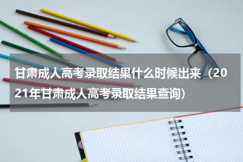 甘肃成人高考录取结果什么时候出来（2021年甘肃成人高考录取结果查询）
